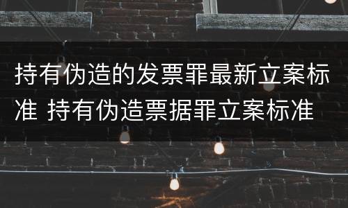 持有伪造的发票罪最新立案标准 持有伪造票据罪立案标准