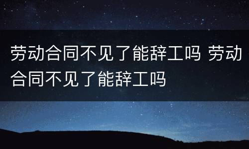 劳动合同不见了能辞工吗 劳动合同不见了能辞工吗