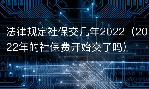 法律规定社保交几年2022（2022年的社保费开始交了吗）