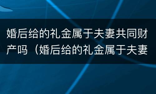 婚后给的礼金属于夫妻共同财产吗（婚后给的礼金属于夫妻共同财产吗知乎）