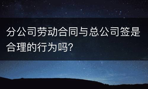 分公司劳动合同与总公司签是合理的行为吗？