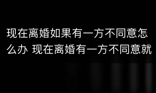 现在离婚如果有一方不同意怎么办 现在离婚有一方不同意就离不了吗?