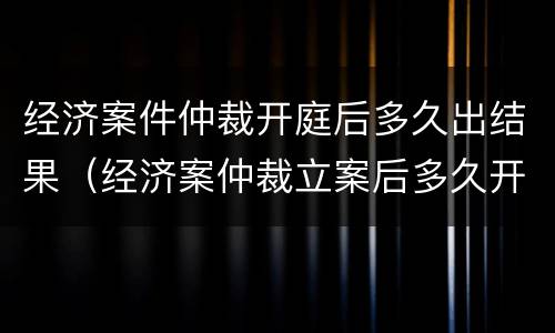 经济案件仲裁开庭后多久出结果（经济案仲裁立案后多久开庭）