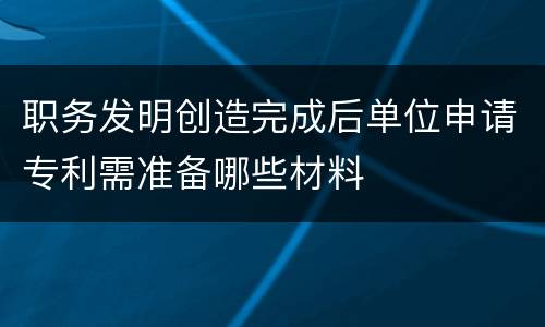 职务发明创造完成后单位申请专利需准备哪些材料