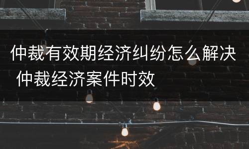 仲裁有效期经济纠纷怎么解决 仲裁经济案件时效