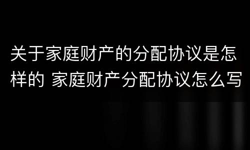 关于家庭财产的分配协议是怎样的 家庭财产分配协议怎么写