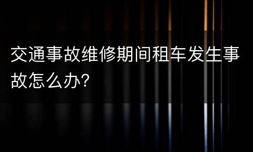 交通事故维修期间租车发生事故怎么办？