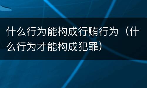 什么行为能构成行贿行为（什么行为才能构成犯罪）