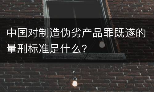 中国对制造伪劣产品罪既遂的量刑标准是什么？