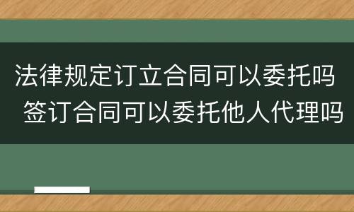 法律规定订立合同可以委托吗 签订合同可以委托他人代理吗