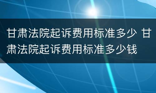 甘肃法院起诉费用标准多少 甘肃法院起诉费用标准多少钱