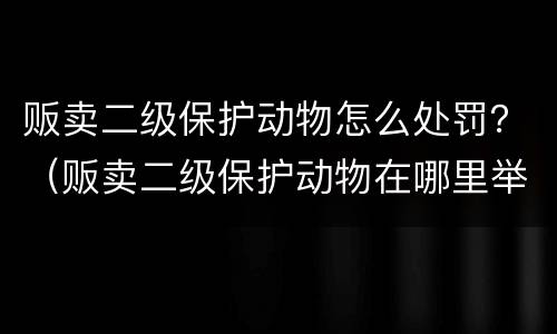 贩卖二级保护动物怎么处罚？（贩卖二级保护动物在哪里举报呀）