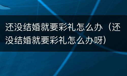 还没结婚就要彩礼怎么办（还没结婚就要彩礼怎么办呀）