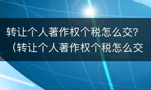 转让个人著作权个税怎么交？（转让个人著作权个税怎么交的）