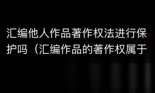 汇编他人作品著作权法进行保护吗（汇编作品的著作权属于汇编人,但汇编他人）