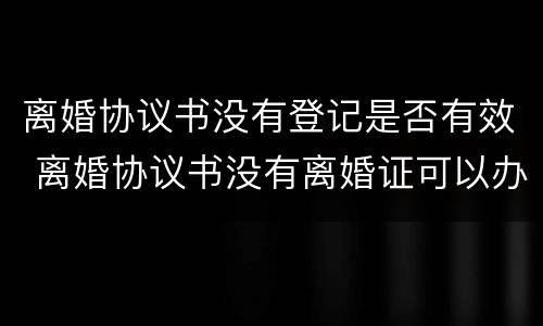 离婚协议书没有登记是否有效 离婚协议书没有离婚证可以办结婚证吗