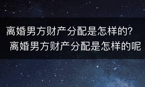 离婚男方财产分配是怎样的？ 离婚男方财产分配是怎样的呢