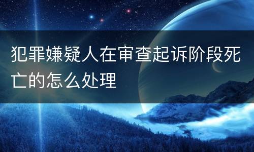 犯罪嫌疑人在审查起诉阶段死亡的怎么处理