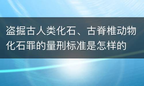 盗掘古人类化石、古脊椎动物化石罪的量刑标准是怎样的