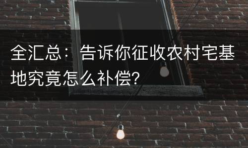 全汇总：告诉你征收农村宅基地究竟怎么补偿？