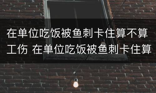 在单位吃饭被鱼刺卡住算不算工伤 在单位吃饭被鱼刺卡住算不算工伤赔偿