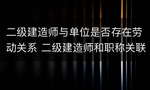 二级建造师与单位是否存在劳动关系 二级建造师和职称关联了吗