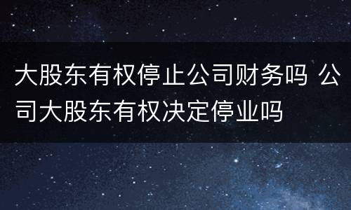 大股东有权停止公司财务吗 公司大股东有权决定停业吗