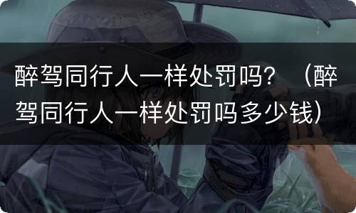 醉驾同行人一样处罚吗？（醉驾同行人一样处罚吗多少钱）