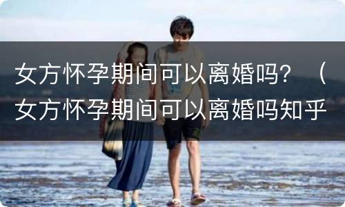 女方怀孕期间可以离婚吗？（女方怀孕期间可以离婚吗知乎）