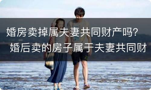 婚房卖掉属夫妻共同财产吗？ 婚后卖的房子属于夫妻共同财产吗