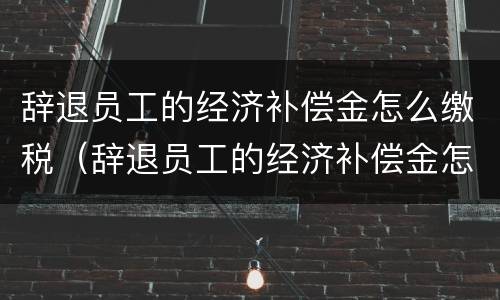 辞退员工的经济补偿金怎么缴税（辞退员工的经济补偿金怎么缴税的）