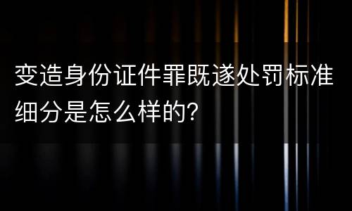 变造身份证件罪既遂处罚标准细分是怎么样的？