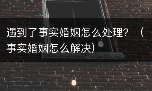 遇到了事实婚姻怎么处理？（事实婚姻怎么解决）