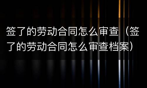 签了的劳动合同怎么审查（签了的劳动合同怎么审查档案）