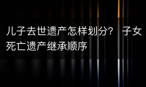 儿子去世遗产怎样划分？ 子女死亡遗产继承顺序