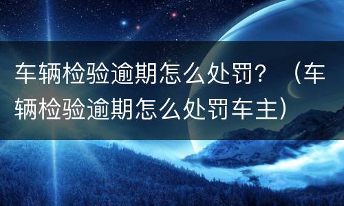 车辆检验逾期怎么处罚？（车辆检验逾期怎么处罚车主）