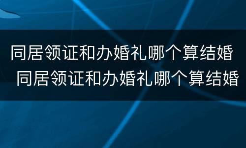 同居领证和办婚礼哪个算结婚 同居领证和办婚礼哪个算结婚了