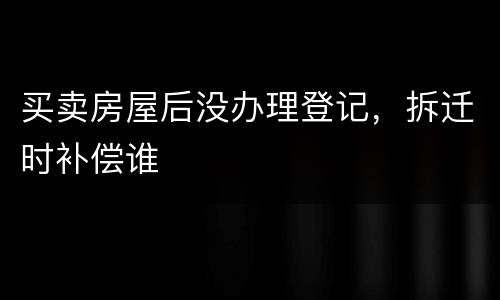 买卖房屋后没办理登记，拆迁时补偿谁