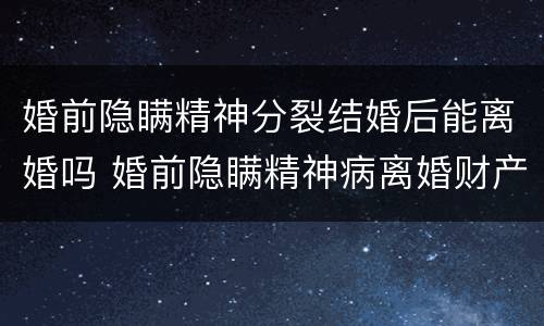 婚前隐瞒精神分裂结婚后能离婚吗 婚前隐瞒精神病离婚财产怎么分