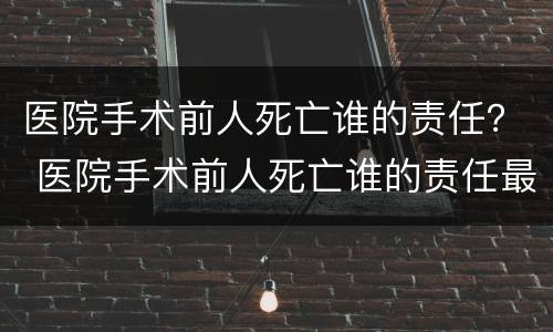 医院手术前人死亡谁的责任？ 医院手术前人死亡谁的责任最大