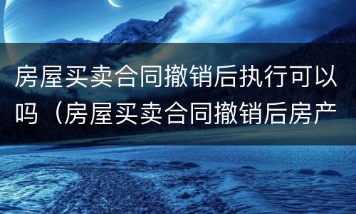 房屋买卖合同撤销后执行可以吗（房屋买卖合同撤销后房产证怎么撤销）