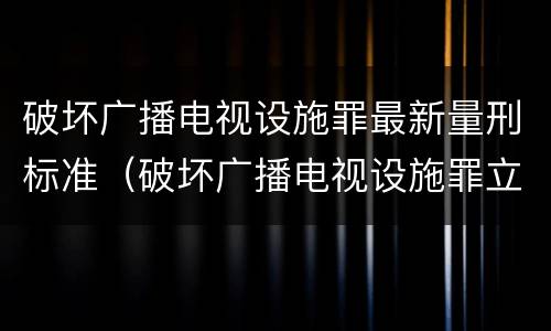 破坏广播电视设施罪最新量刑标准（破坏广播电视设施罪立案标准）