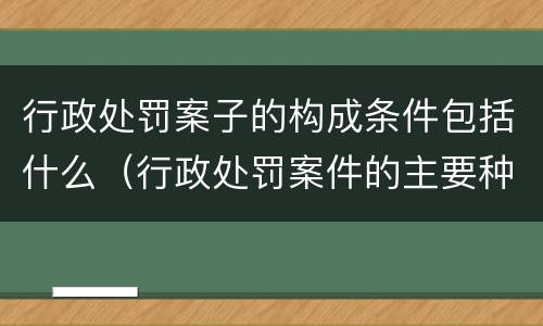 行政处罚案子的构成条件包括什么（行政处罚案件的主要种类）