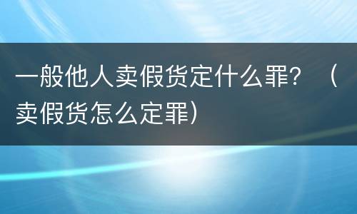 一般他人卖假货定什么罪？（卖假货怎么定罪）