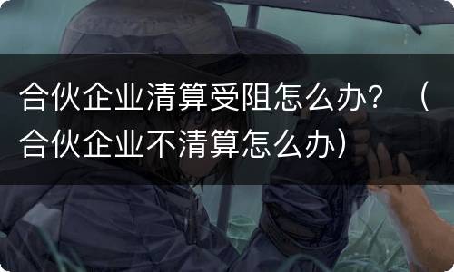 合伙企业清算受阻怎么办？（合伙企业不清算怎么办）