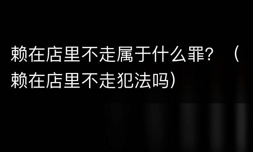 赖在店里不走属于什么罪？（赖在店里不走犯法吗）