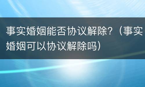 事实婚姻能否协议解除?（事实婚姻可以协议解除吗）