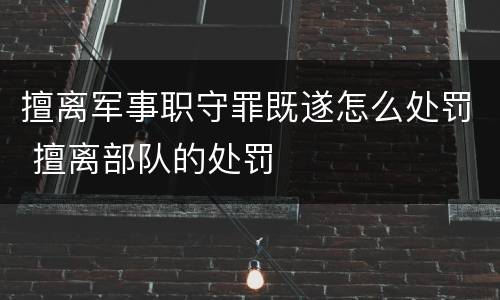 擅离军事职守罪既遂怎么处罚 擅离部队的处罚