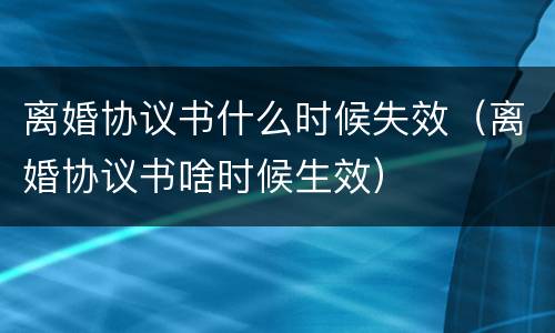 离婚协议书什么时候失效（离婚协议书啥时候生效）