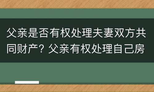 父亲是否有权处理夫妻双方共同财产? 父亲有权处理自己房产吗